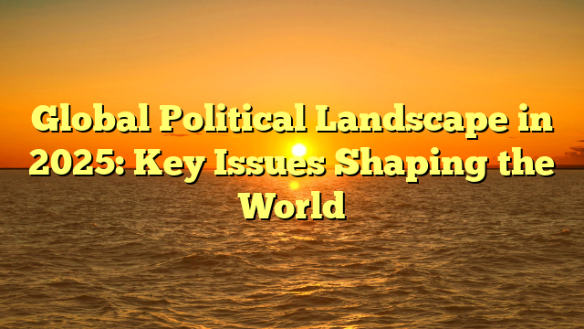 Global Political Landscape in 2025: Key Issues Shaping the World