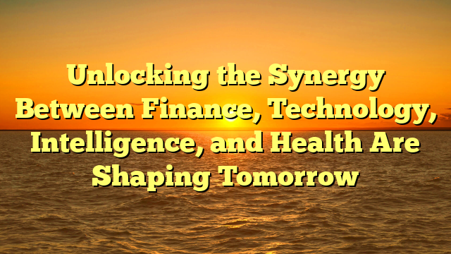 Unlocking the Synergy Between Finance, Technology, Intelligence, and Health Are Shaping Tomorrow
