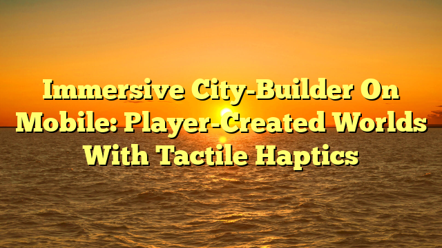 Immersive City-Builder On Mobile: Player-Created Worlds With Tactile Haptics