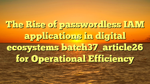The Rise of passwordless IAM applications in digital ecosystems batch37_article26 for Operational Efficiency
