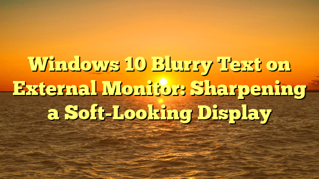 Windows 10 Blurry Text on External Monitor: Sharpening a Soft-Looking Display